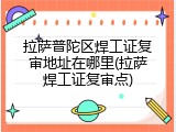 拉萨普陀区焊工证复审地址在哪里(拉萨焊工证复审点)