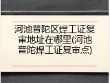 河池普陀区焊工证复审地址在哪里(河池普陀焊工证复审点)