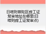 日喀则普陀区焊工证复审地址在哪里(日喀则焊工证复审点)