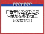 百色普陀区焊工证复审地址在哪里(焊工证复审地址)