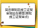 吴忠普陀区焊工证复审地址在哪里(普陀焊工证复审点)