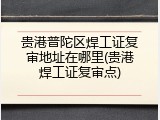 贵港普陀区焊工证复审地址在哪里(贵港焊工证复审点)