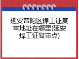 延安普陀区焊工证复审地址在哪里(延安焊工证复审点)