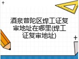 酒泉普陀区焊工证复审地址在哪里(焊工证复审地址)