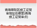 青海普陀区焊工证复审地址在哪里(青海焊工证复审点)