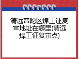 清远普陀区焊工证复审地址在哪里(清远焊工证复审点)