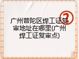 广州普陀区焊工证复审地址在哪里(广州焊工证复审点)
