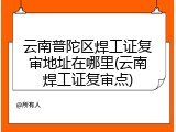 云南普陀区焊工证复审地址在哪里(云南焊工证复审点)