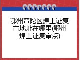 鄂州普陀区焊工证复审地址在哪里(鄂州焊工证复审点)
