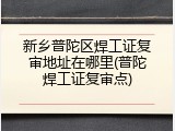 新乡普陀区焊工证复审地址在哪里(普陀焊工证复审点)