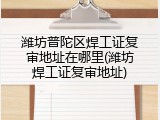 潍坊普陀区焊工证复审地址在哪里(潍坊焊工证复审地址)