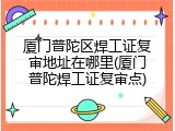 厦门普陀区焊工证复审地址在哪里(厦门普陀焊工证复审点)