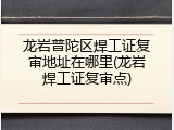 龙岩普陀区焊工证复审地址在哪里(龙岩焊工证复审点)