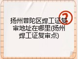 扬州普陀区焊工证复审地址在哪里(扬州焊工证复审点)
