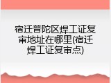 宿迁普陀区焊工证复审地址在哪里(宿迁焊工证复审点)