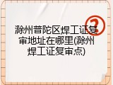 滁州普陀区焊工证复审地址在哪里(滁州焊工证复审点)