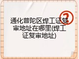 通化普陀区焊工证复审地址在哪里(焊工证复审地址)