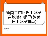 鹤岗普陀区焊工证复审地址在哪里(鹤岗焊工证复审点)