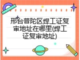 邢台普陀区焊工证复审地址在哪里(焊工证复审地址)