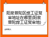 阳泉普陀区焊工证复审地址在哪里(阳泉普陀焊工证复审地)