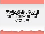 荣昌区哪里可以办理焊工证复审(焊工证复审荣昌)