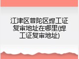 江津区普陀区焊工证复审地址在哪里(焊工证复审地址)