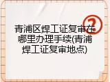 青浦区焊工证复审在哪里办理手续(青浦焊工证复审地点)