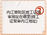 内江普陀区焊工证复审地址在哪里(焊工证复审内江地址)