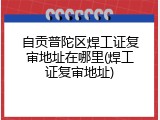 自贡普陀区焊工证复审地址在哪里(焊工证复审地址)