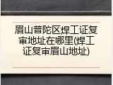 眉山普陀区焊工证复审地址在哪里(焊工证复审眉山地址)