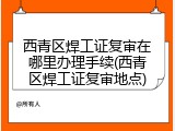 西青区焊工证复审在哪里办理手续(西青区焊工证复审地点)