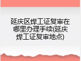 延庆区焊工证复审在哪里办理手续(延庆焊工证复审地点)