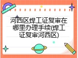 河西区焊工证复审在哪里办理手续(焊工证复审河西区)