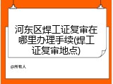 河东区焊工证复审在哪里办理手续(焊工证复审地点)
