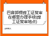 巴音郭楞焊工证复审在哪里办理手续(焊工证复审地点)