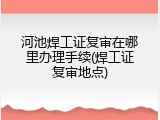 河池焊工证复审在哪里办理手续(焊工证复审地点)