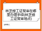 林芝焊工证复审在哪里办理手续(林芝焊工证复审地点)