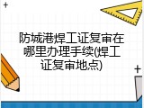 防城港焊工证复审在哪里办理手续(焊工证复审地点)