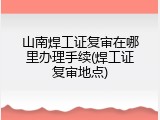 山南焊工证复审在哪里办理手续(焊工证复审地点)