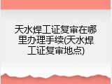 天水焊工证复审在哪里办理手续(天水焊工证复审地点)
