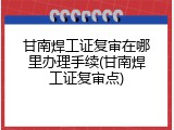 甘南焊工证复审在哪里办理手续(甘南焊工证复审点)