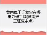 黄南焊工证复审在哪里办理手续(黄南焊工证复审点)
