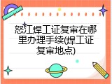 怒江焊工证复审在哪里办理手续(焊工证复审地点)