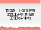 商洛焊工证复审在哪里办理手续(商洛焊工证复审地点)