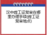 汉中焊工证复审在哪里办理手续(焊工证复审地点)