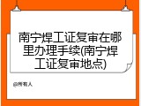 南宁焊工证复审在哪里办理手续(南宁焊工证复审地点)