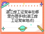 湛江焊工证复审在哪里办理手续(湛江焊工证复审地点)