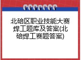 北碚区职业技能大赛焊工题库及答案(北碚焊工赛题答案)
