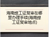 海南焊工证复审在哪里办理手续(海南焊工证复审地点)