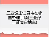 三亚焊工证复审在哪里办理手续(三亚焊工证复审地点)